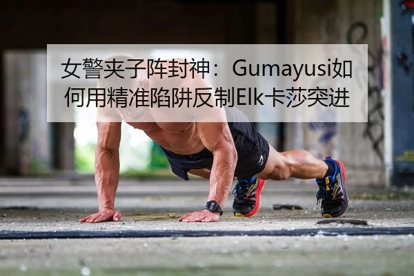女警夹子阵封神：Gumayusi如何用精准陷阱反制Elk卡莎突进